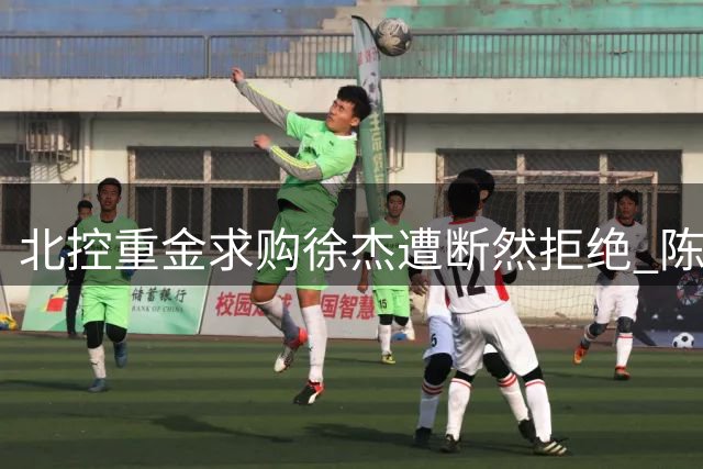北控重金求购徐杰遭断然拒绝 陈海涛豪掷千金锁定NBA顶级射手